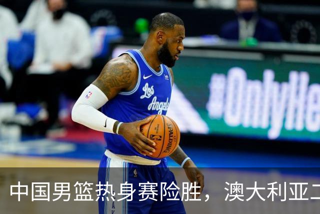 中国男篮热身赛险胜，澳大利亚二线阵容出战，郭士强三大目标曝光