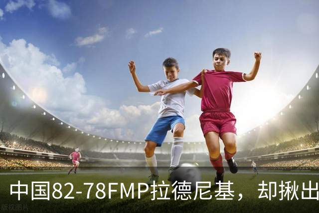 中国82-78FMP拉德尼基，却揪出最差球员，他上场15分钟中国输14分
