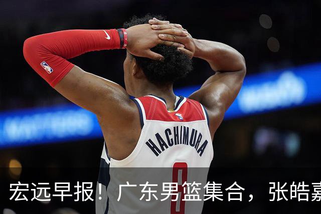 宏远早报！广东男篮集合，张皓嘉归队，徐杰美国特训，胡明轩杜润旺养伤，主教练未见身影！