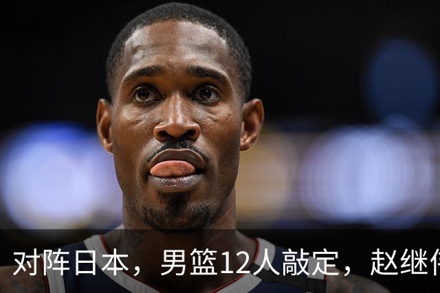对阵日本，男篮12人敲定，赵继伟领衔，2人留洋，8人离队