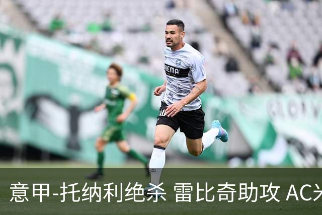 意甲-托纳利绝杀 雷比奇助攻 AC米兰2-1夺3连胜