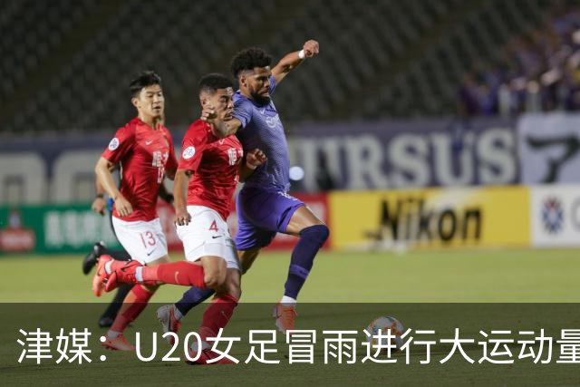 津媒：U20女足冒雨进行大运动量训练，高规格热身备战世界杯