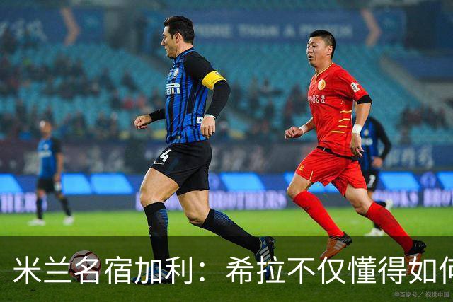 米兰名宿加利：希拉不仅懂得如何防守，还擅长组织进攻和向前出球