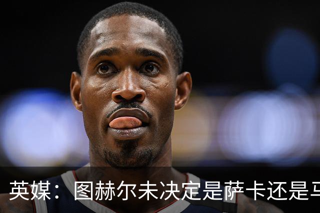 英媒：图赫尔未决定是萨卡还是马杜埃凯首发，中卫斯通斯搭孔萨
