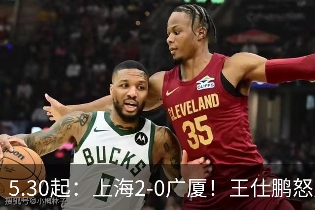 5.30起：上海2-0广厦！王仕鹏怒斥卫冕冠军